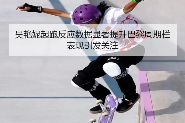 吴艳妮起跑反应数据显著提升巴黎周期栏表现引发关注